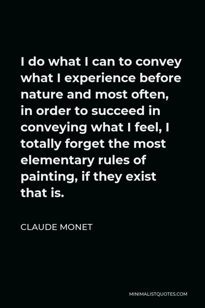 Claude Monet Quote - I do what I can to convey what I experience before nature and most often, in order to succeed in conveying what I feel, I totally forget the most elementary rules of painting, if they exist that is.