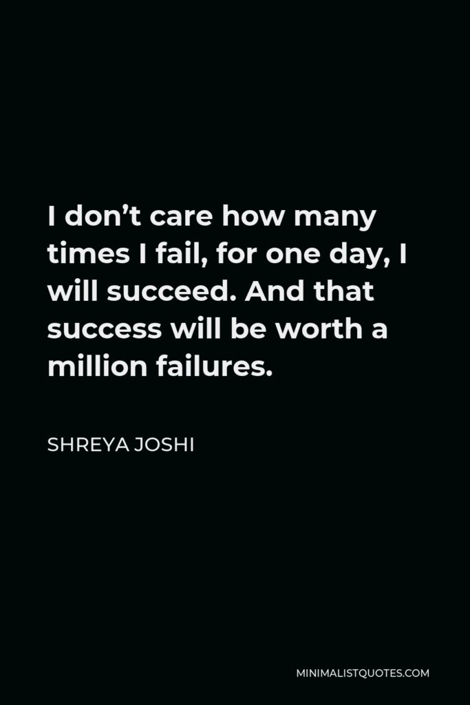 Shreya Joshi Quote - I don’t care how many times I fail, for one day, I will succeed. And that success will be worth a million failures.