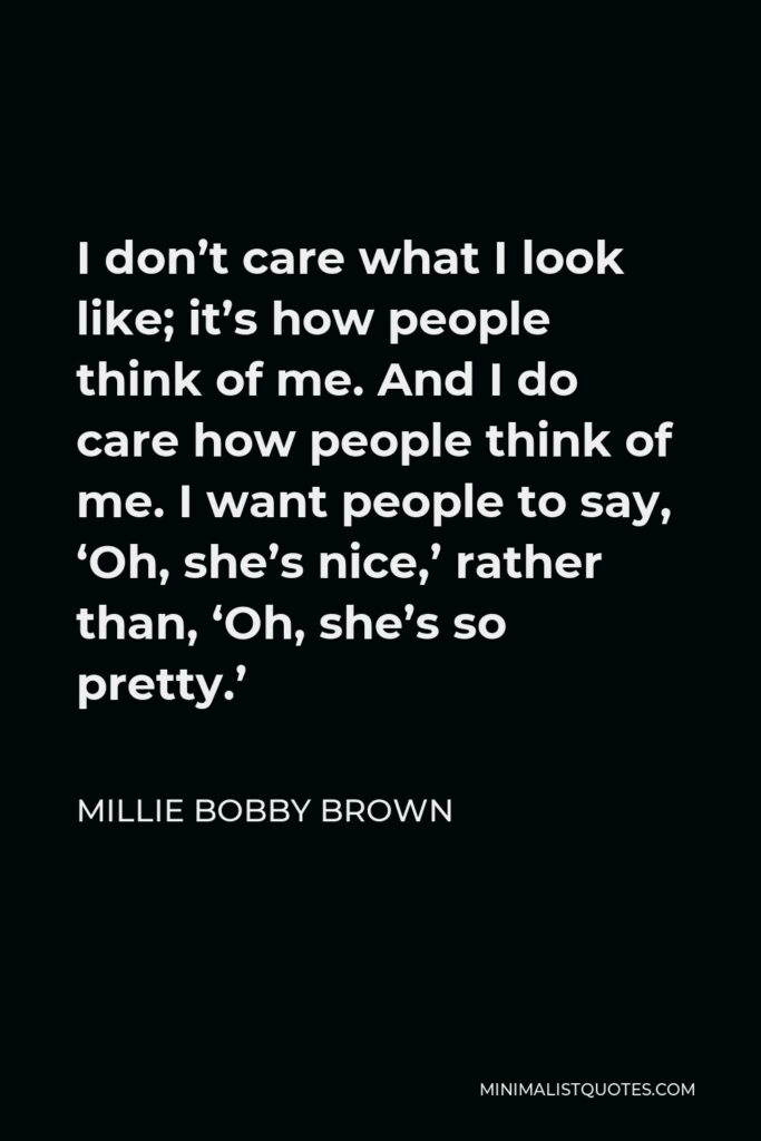 Millie Bobby Brown Quote - I don’t care what I look like; it’s how people think of me. And I do care how people think of me. I want people to say, ‘Oh, she’s nice,’ rather than, ‘Oh, she’s so pretty.’