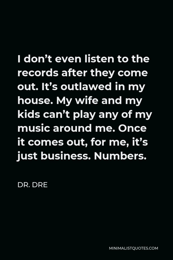 Dr. Dre Quote - I don’t even listen to the records after they come out. It’s outlawed in my house. My wife and my kids can’t play any of my music around me. Once it comes out, for me, it’s just business. Numbers.