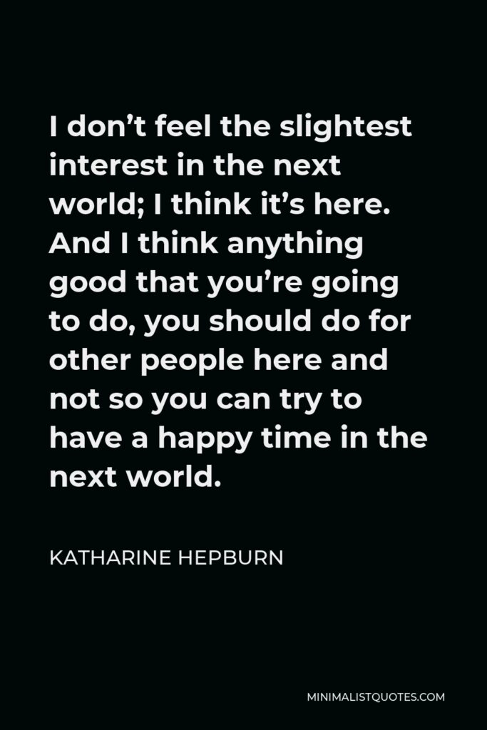 Katharine Hepburn Quote - I don’t feel the slightest interest in the next world; I think it’s here. And I think anything good that you’re going to do, you should do for other people here and not so you can try to have a happy time in the next world.