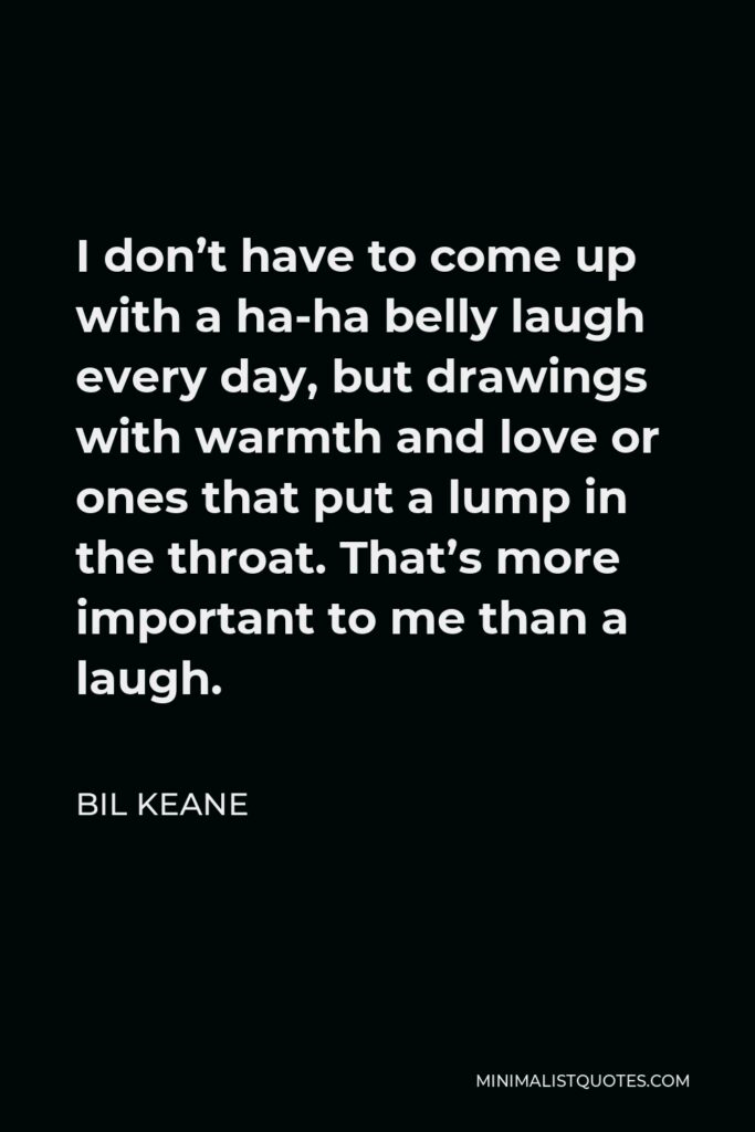 Bil Keane Quote - I don’t have to come up with a ha-ha belly laugh every day, but drawings with warmth and love or ones that put a lump in the throat. That’s more important to me than a laugh.