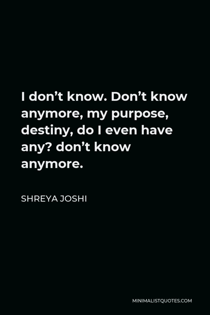 Shreya Joshi Quote - I don’t know. Don’t know anymore, my purpose, destiny, do I even have any? don’t know anymore.