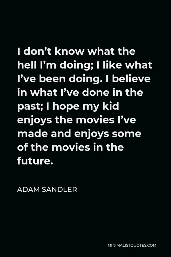 Adam Sandler Quote - I don’t know what the hell I’m doing; I like what I’ve been doing. I believe in what I’ve done in the past; I hope my kid enjoys the movies I’ve made and enjoys some of the movies in the future.