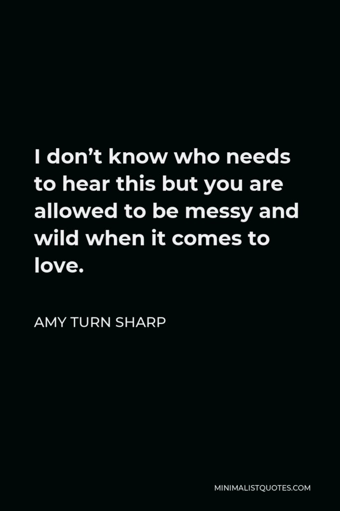 Amy Turn Sharp Quote - I don’t know who needs to hear this but you are allowed to be messy and wild when it comes to love.