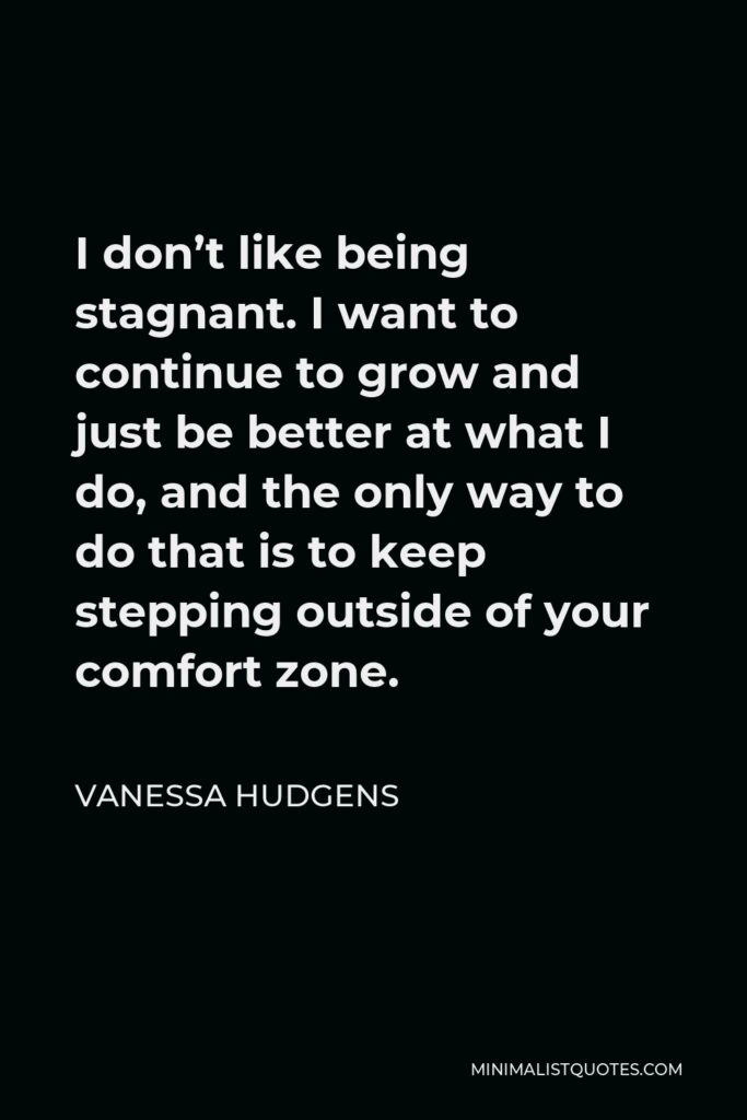 Vanessa Hudgens Quote - I don’t like being stagnant. I want to continue to grow and just be better at what I do, and the only way to do that is to keep stepping outside of your comfort zone.
