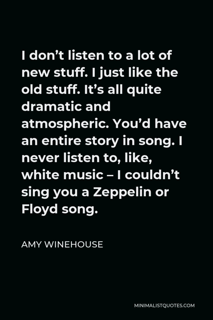 Amy Winehouse Quote - I don’t listen to a lot of new stuff. I just like the old stuff. It’s all quite dramatic and atmospheric. You’d have an entire story in song. I never listen to, like, white music – I couldn’t sing you a Zeppelin or Floyd song.