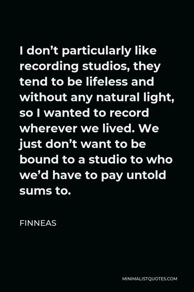 Finneas Quote - I don’t particularly like recording studios, they tend to be lifeless and without any natural light, so I wanted to record wherever we lived. We just don’t want to be bound to a studio to who we’d have to pay untold sums to.