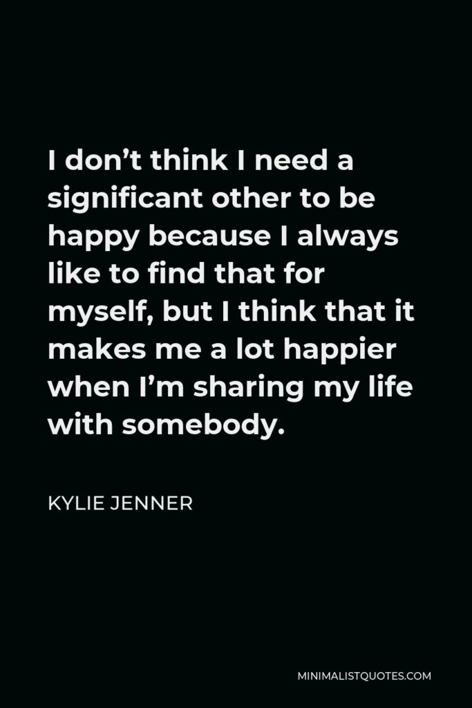 Kylie Jenner Quote - I don’t think I need a significant other to be happy because I always like to find that for myself, but I think that it makes me a lot happier when I’m sharing my life with somebody.