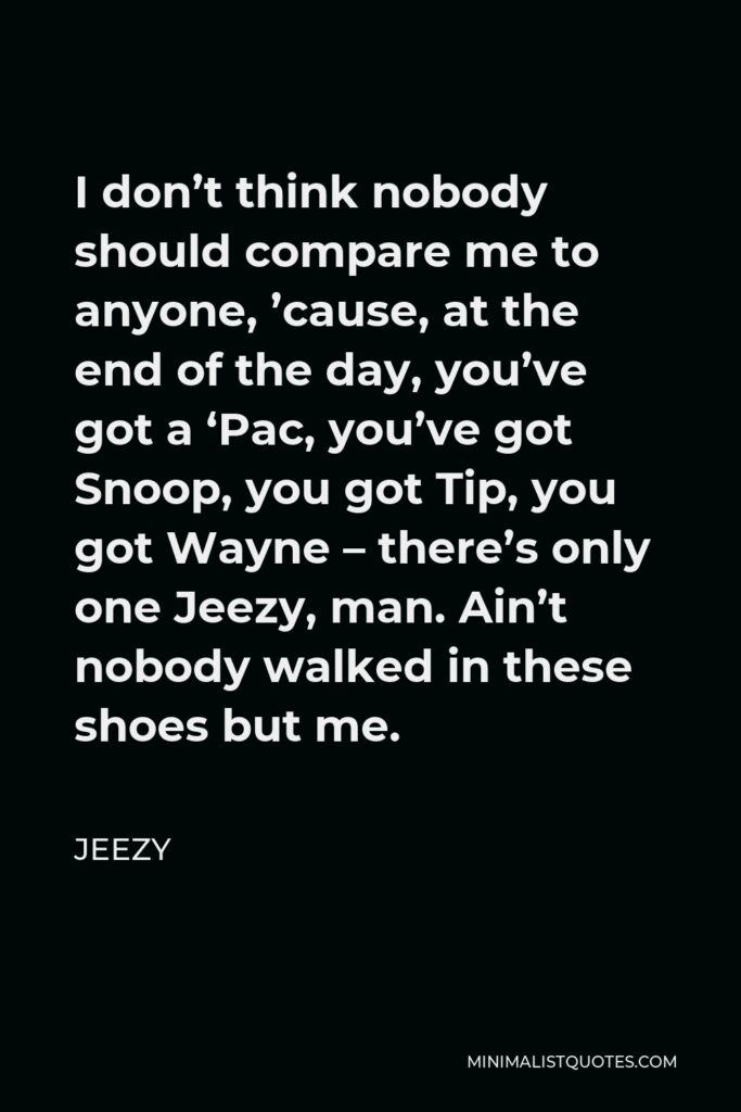 Jeezy Quote - I don’t think nobody should compare me to anyone, ’cause, at the end of the day, you’ve got a ‘Pac, you’ve got Snoop, you got Tip, you got Wayne – there’s only one Jeezy, man. Ain’t nobody walked in these shoes but me.