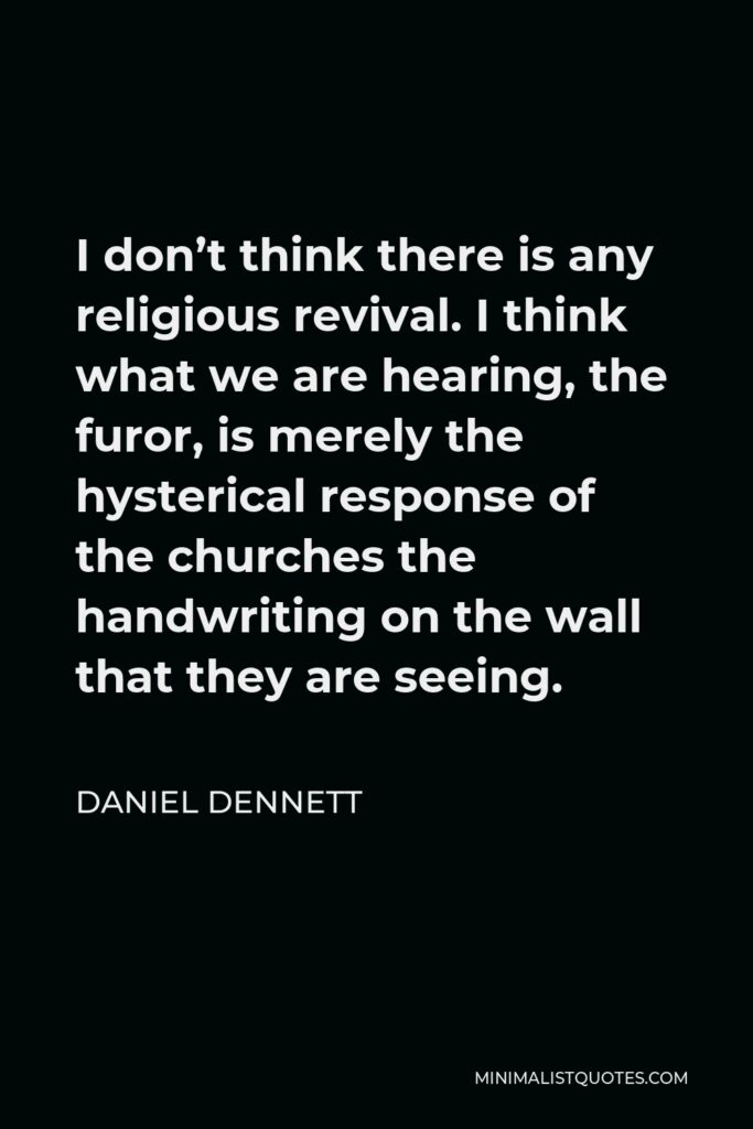 Daniel Dennett Quote - I don’t think there is any religious revival. I think what we are hearing, the furor, is merely the hysterical response of the churches the handwriting on the wall that they are seeing.