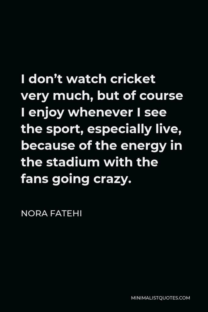 Nora Fatehi Quote - I don’t watch cricket very much, but of course I enjoy whenever I see the sport, especially live, because of the energy in the stadium with the fans going crazy.