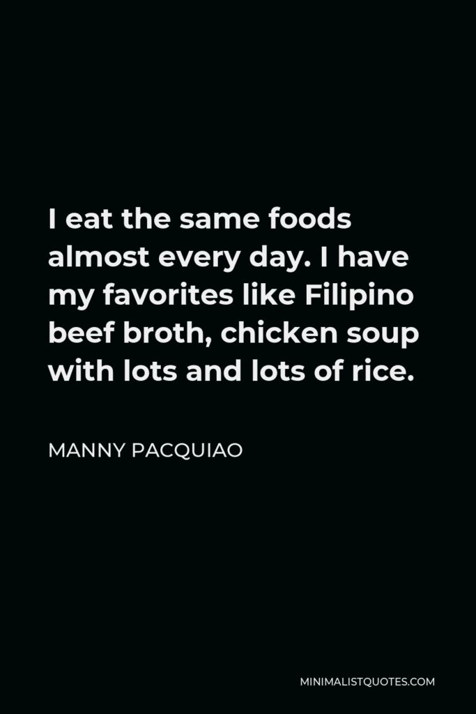 Manny Pacquiao Quote - I eat the same foods almost every day. I have my favorites like Filipino beef broth, chicken soup with lots and lots of rice.