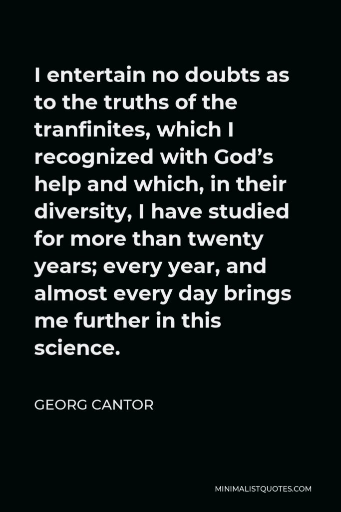 Georg Cantor Quote - I entertain no doubts as to the truths of the tranfinites, which I recognized with God’s help and which, in their diversity, I have studied for more than twenty years; every year, and almost every day brings me further in this science.