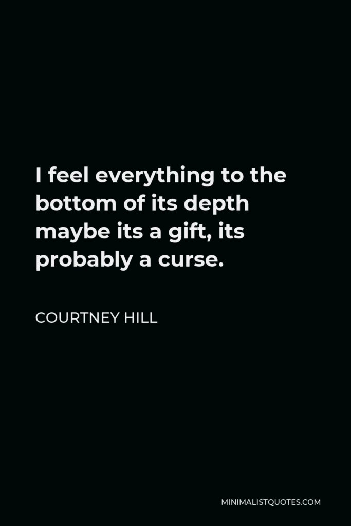 Courtney Hill Quote - I feel everything to the bottom of its depth maybe its a gift, its probably a curse.