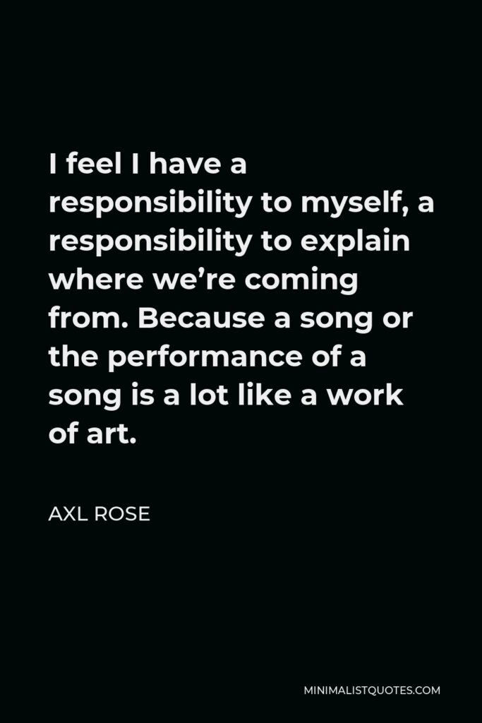 Axl Rose Quote - I feel I have a responsibility to myself, a responsibility to explain where we’re coming from. Because a song or the performance of a song is a lot like a work of art.