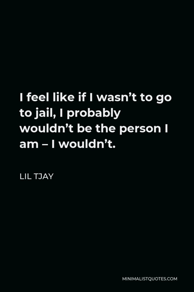 Lil Tjay Quote - I feel like if I wasn’t to go to jail, I probably wouldn’t be the person I am – I wouldn’t.