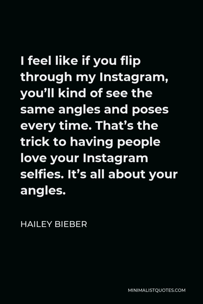 Hailey Bieber Quote - I feel like if you flip through my Instagram, you’ll kind of see the same angles and poses every time. That’s the trick to having people love your Instagram selfies. It’s all about your angles.