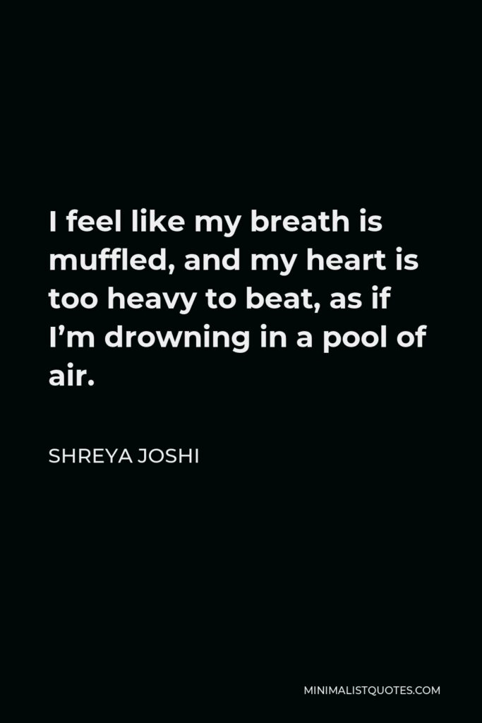 Shreya Joshi Quote - I feel like my breath is muffled, and my heart is too heavy to beat, as if I’m drowning in a pool of air.