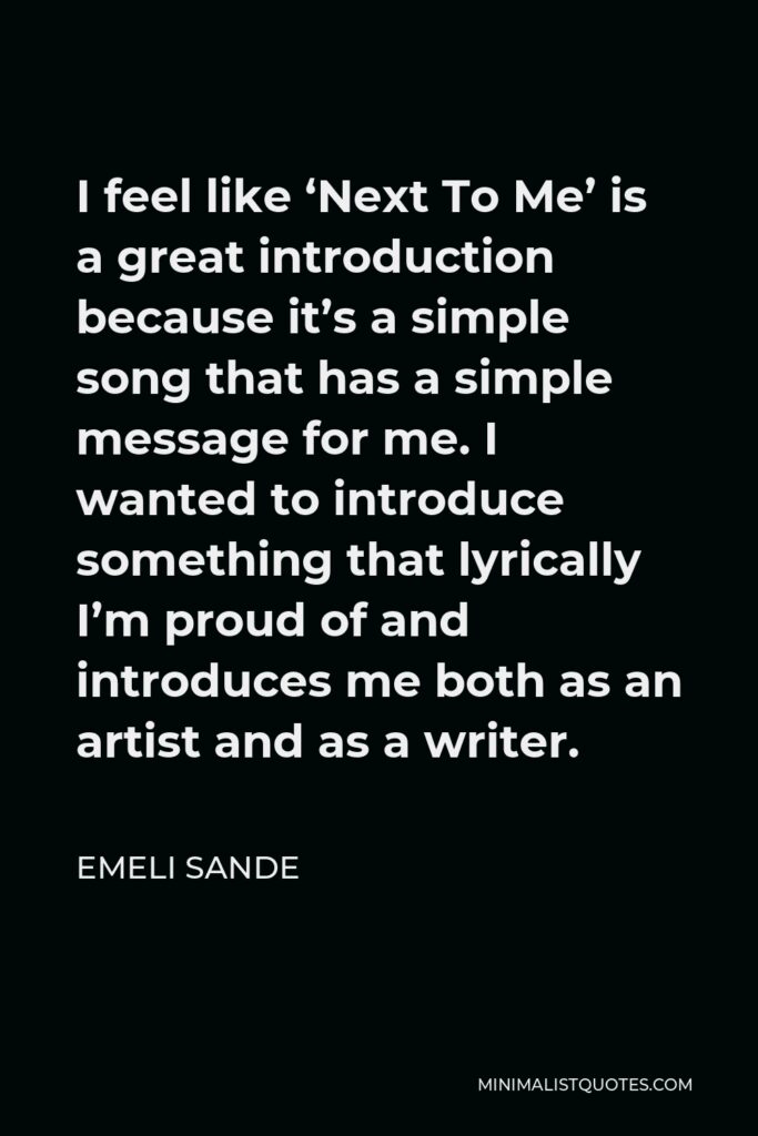 Emeli Sande Quote - I feel like ‘Next To Me’ is a great introduction because it’s a simple song that has a simple message for me. I wanted to introduce something that lyrically I’m proud of and introduces me both as an artist and as a writer.