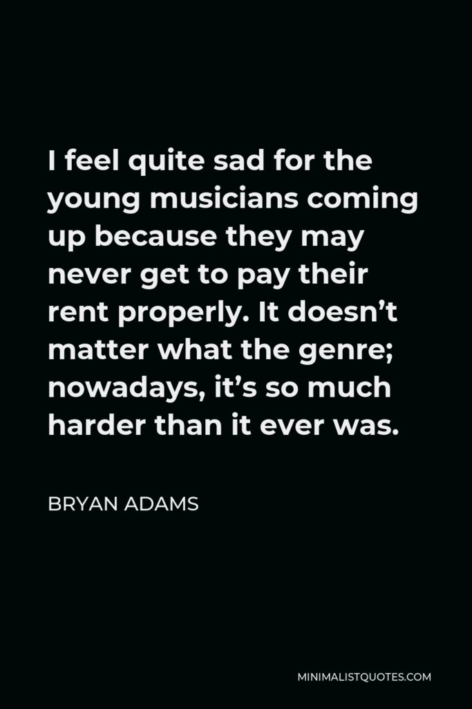 Bryan Adams Quote - I feel quite sad for the young musicians coming up because they may never get to pay their rent properly. It doesn’t matter what the genre; nowadays, it’s so much harder than it ever was.