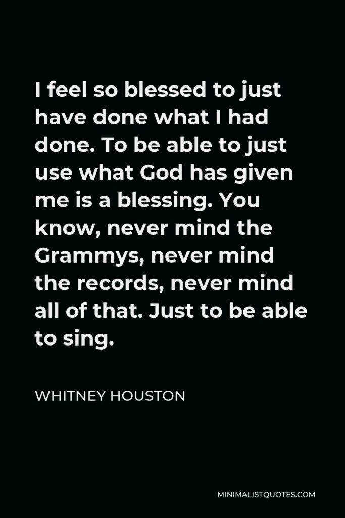 Whitney Houston Quote - I feel so blessed to just have done what I had done. To be able to just use what God has given me is a blessing. You know, never mind the Grammys, never mind the records, never mind all of that. Just to be able to sing.
