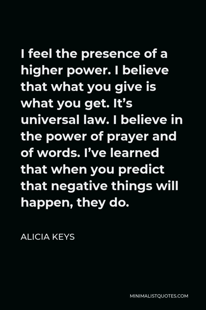 Alicia Keys Quote - I feel the presence of a higher power. I believe that what you give is what you get. It’s universal law. I believe in the power of prayer and of words. I’ve learned that when you predict that negative things will happen, they do.