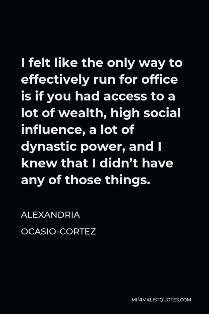 Alexandria Ocasio-Cortez Quote - I felt like the only way to effectively run for office is if you had access to a lot of wealth, high social influence, a lot of dynastic power, and I knew that I didn’t have any of those things.
