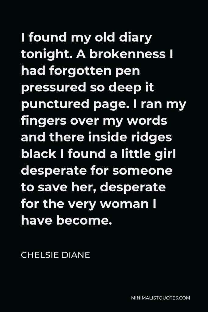 Chelsie Diane Quote - I found my old diary tonight. A brokenness I had forgotten pen pressured so deep it punctured page. I ran my fingers over my words and there inside ridges black I found a little girl desperate for someone to save her, desperate for the very woman I have become.