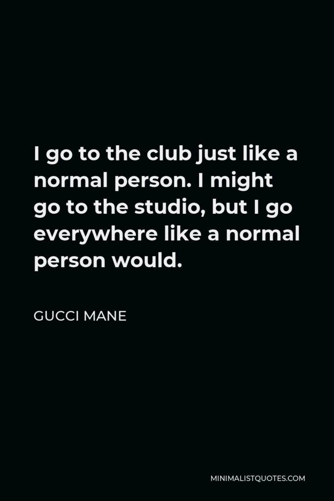 Gucci Mane Quote - I go to the club just like a normal person. I might go to the studio, but I go everywhere like a normal person would.