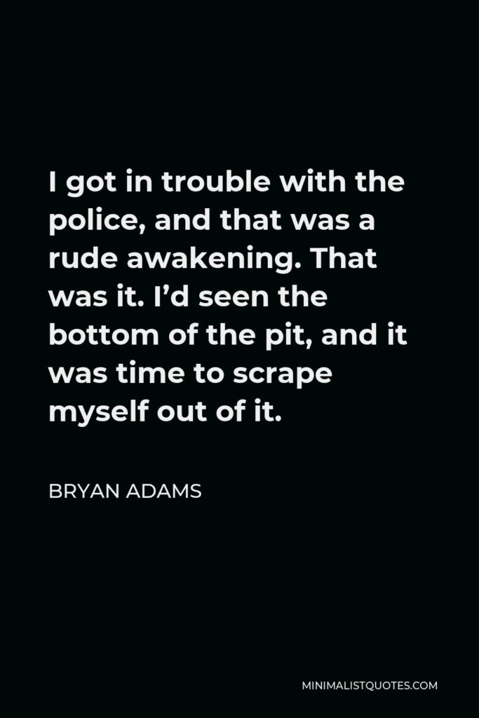 Bryan Adams Quote - I got in trouble with the police, and that was a rude awakening. That was it. I’d seen the bottom of the pit, and it was time to scrape myself out of it.