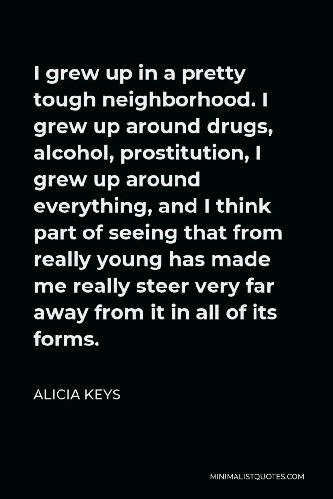 Alicia Keys Quote - I grew up in a pretty tough neighborhood. I grew up around drugs, alcohol, prostitution, I grew up around everything, and I think part of seeing that from really young has made me really steer very far away from it in all of its forms.