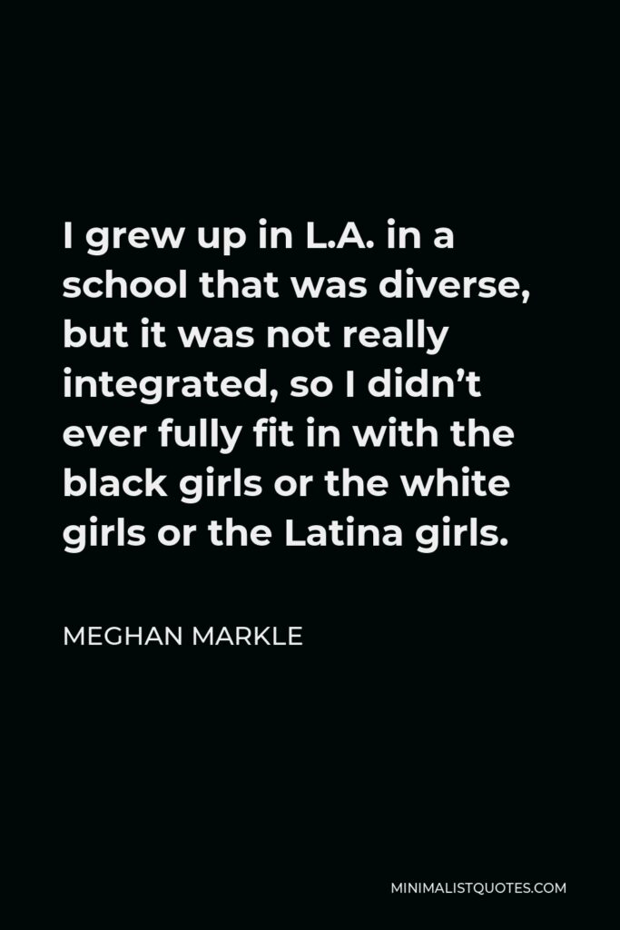 Meghan Markle Quote - I grew up in L.A. in a school that was diverse, but it was not really integrated, so I didn’t ever fully fit in with the black girls or the white girls or the Latina girls.