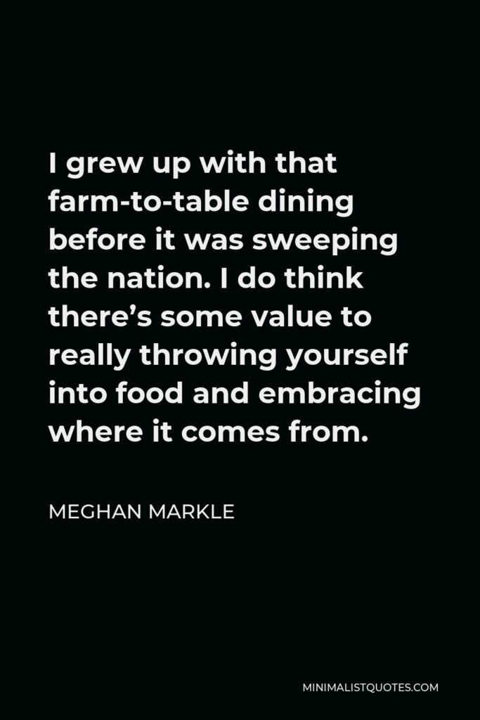 Meghan Markle Quote - I grew up with that farm-to-table dining before it was sweeping the nation. I do think there’s some value to really throwing yourself into food and embracing where it comes from.