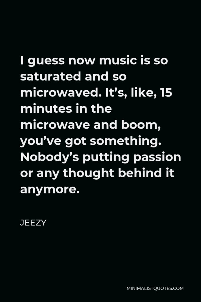 Jeezy Quote - I guess now music is so saturated and so microwaved. It’s, like, 15 minutes in the microwave and boom, you’ve got something. Nobody’s putting passion or any thought behind it anymore.
