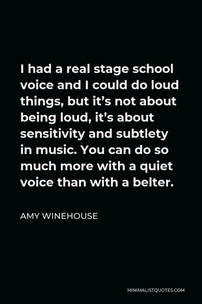 Amy Winehouse Quote - I had a real stage school voice and I could do loud things, but it’s not about being loud, it’s about sensitivity and subtlety in music. You can do so much more with a quiet voice than with a belter.