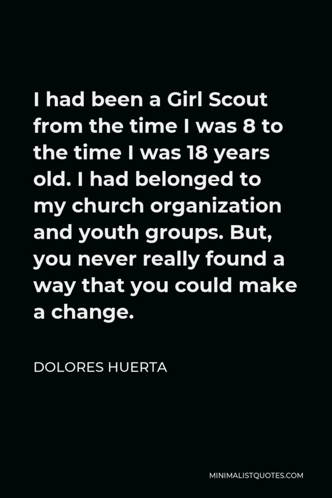Dolores Huerta Quote - I had been a Girl Scout from the time I was 8 to the time I was 18 years old. I had belonged to my church organization and youth groups. But, you never really found a way that you could make a change.
