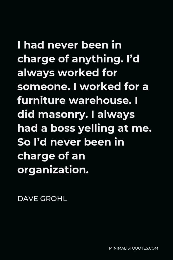 Dave Grohl Quote - I had never been in charge of anything. I’d always worked for someone. I worked for a furniture warehouse. I did masonry. I always had a boss yelling at me. So I’d never been in charge of an organization.