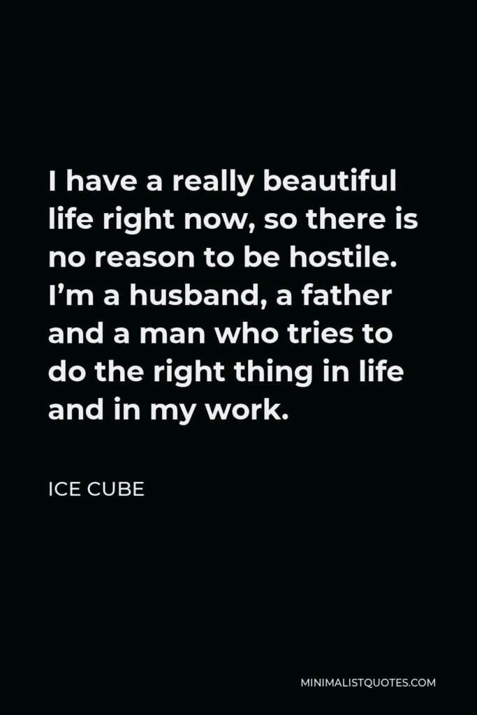 Ice Cube Quote - I have a really beautiful life right now, so there is no reason to be hostile. I’m a husband, a father and a man who tries to do the right thing in life and in my work.