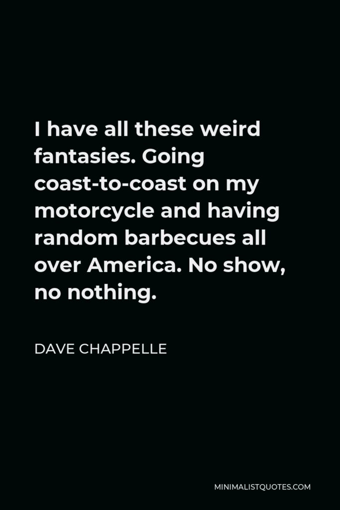 Dave Chappelle Quote - I have all these weird fantasies. Going coast-to-coast on my motorcycle and having random barbecues all over America. No show, no nothing.