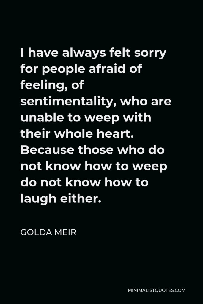 Golda Meir Quote - I have always felt sorry for people afraid of feeling, of sentimentality, who are unable to weep with their whole heart. Because those who do not know how to weep do not know how to laugh either.