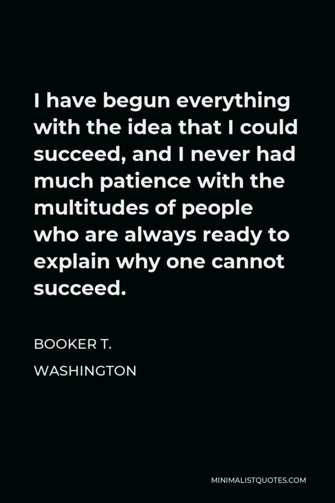 Booker T. Washington Quote - I have begun everything with the idea that I could succeed, and I never had much patience with the multitudes of people who are always ready to explain why one cannot succeed.