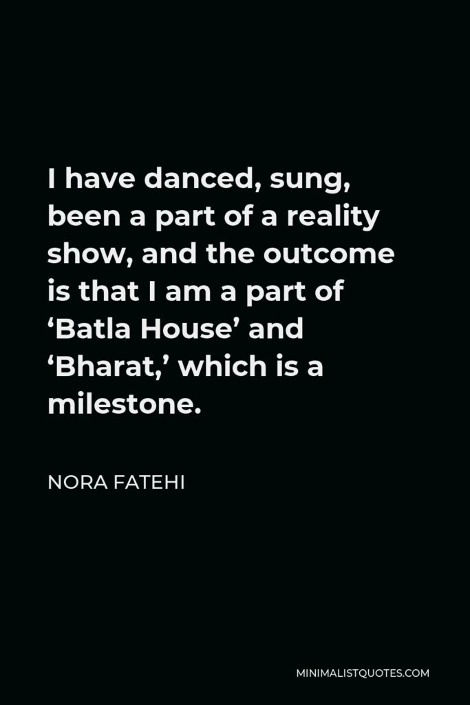 Nora Fatehi Quote - I have danced, sung, been a part of a reality show, and the outcome is that I am a part of ‘Batla House’ and ‘Bharat,’ which is a milestone.