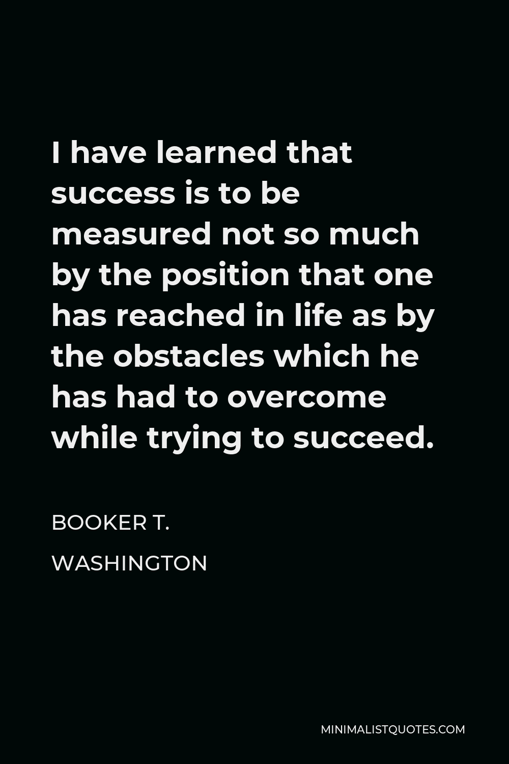 Booker T. Washington Quote - I have learned that success is to be measured not so much by the position that one has reached in life as by the obstacles which he has had to overcome while trying to succeed.