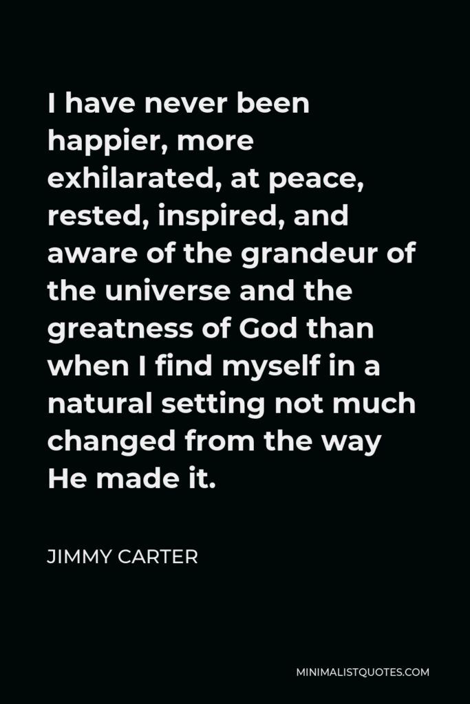Jimmy Carter Quote - I have never been happier, more exhilarated, at peace, rested, inspired, and aware of the grandeur of the universe and the greatness of God than when I find myself in a natural setting not much changed from the way He made it.