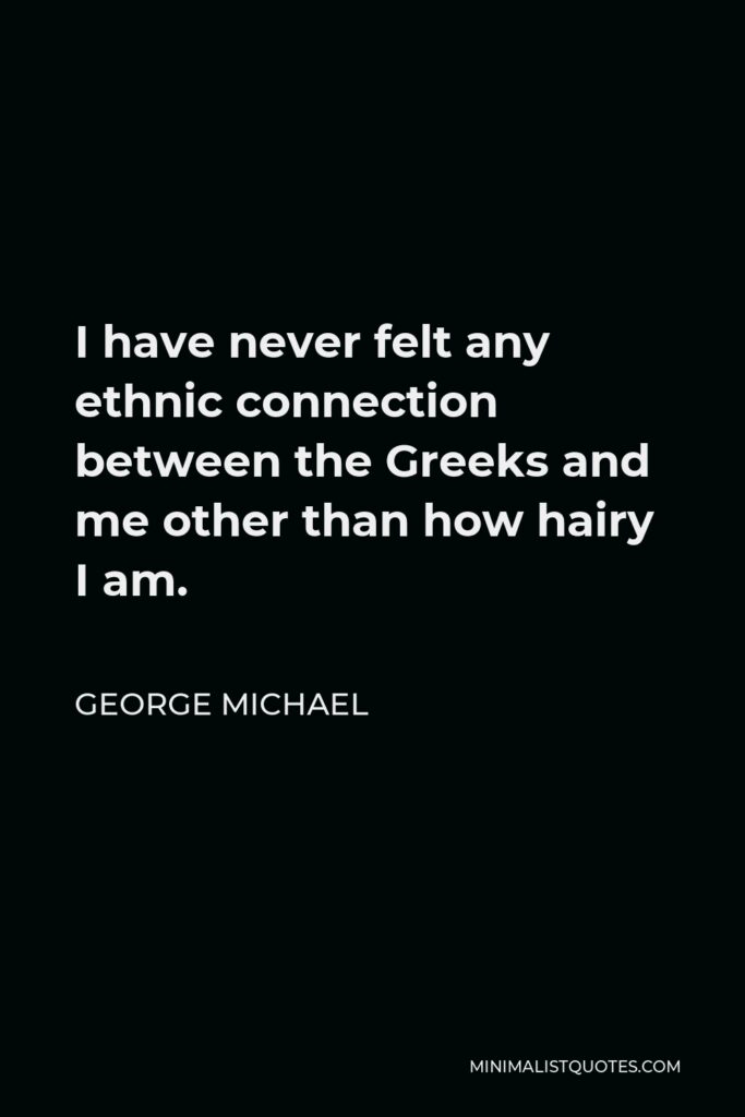 George Michael Quote - I have never felt any ethnic connection between the Greeks and me other than how hairy I am.