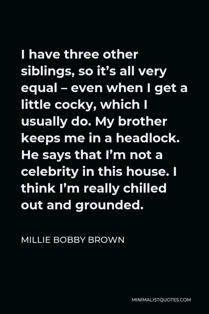 Millie Bobby Brown Quote - I have three other siblings, so it’s all very equal – even when I get a little cocky, which I usually do. My brother keeps me in a headlock. He says that I’m not a celebrity in this house. I think I’m really chilled out and grounded.