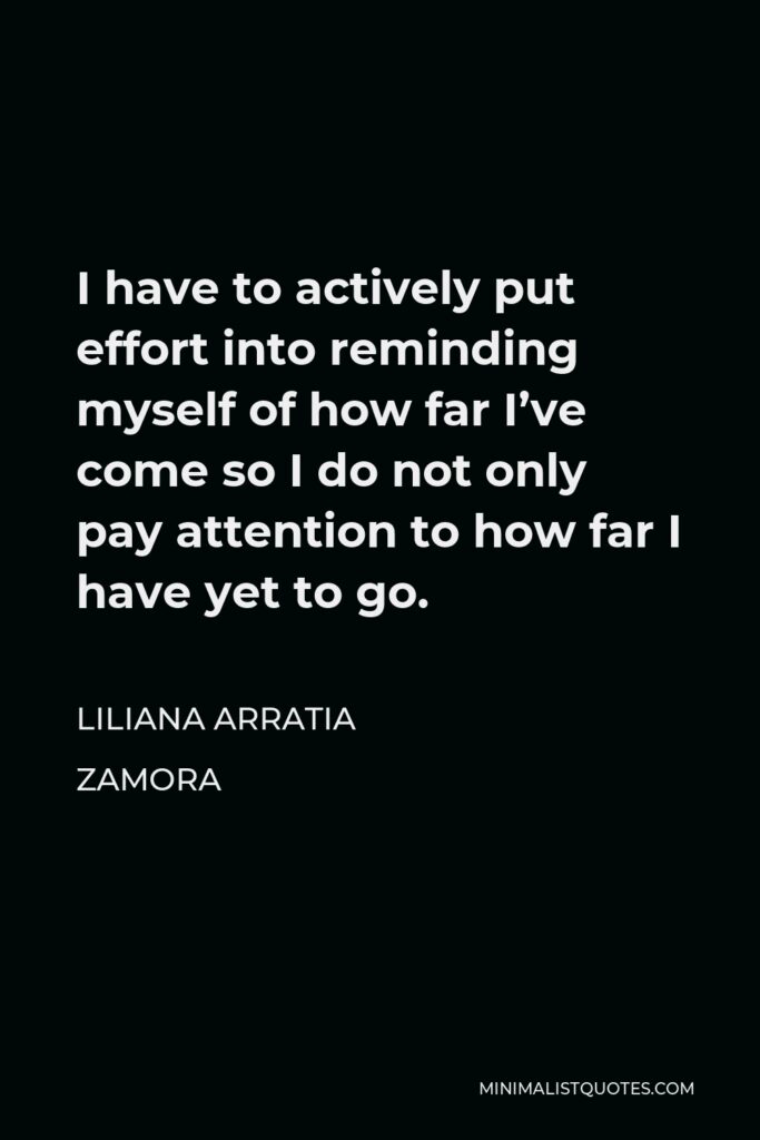 Liliana Arratia Zamora Quote - I have to actively put effort into reminding myself of how far I’ve come so I do not only pay attention to how far I have yet to go.