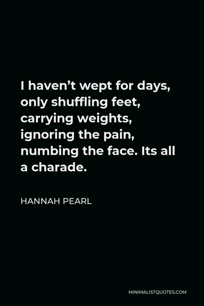 Hannah Pearl Quote - I haven’t wept for days, only shuffling feet, carrying weights, ignoring the pain, numbing the face. Its all a charade.