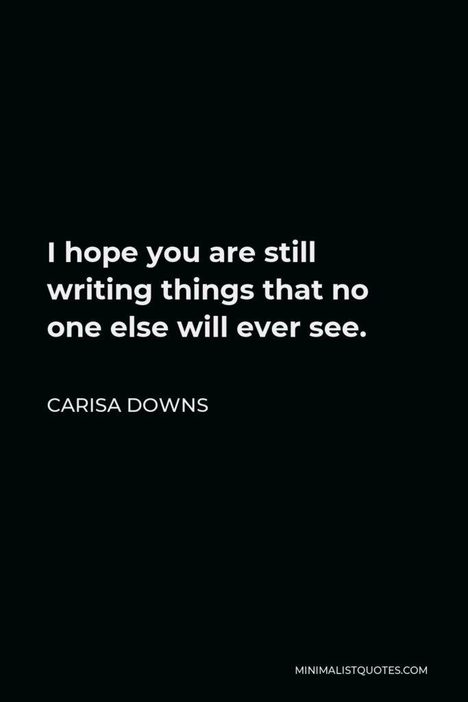 Carisa Downs Quote - I hope you are still writing things that no one else will ever see.